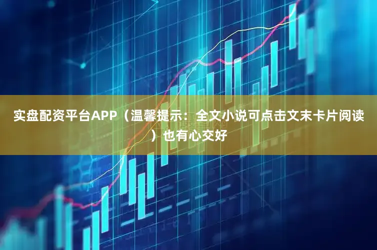 实盘配资平台APP（温馨提示：全文小说可点击文末卡片阅读）也有心交好