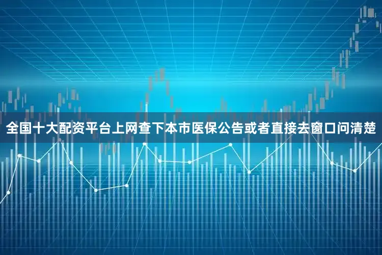 全国十大配资平台上网查下本市医保公告或者直接去窗口问清楚