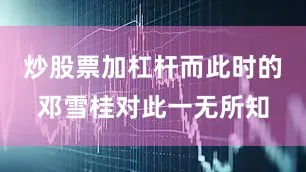 炒股票加杠杆而此时的邓雪桂对此一无所知