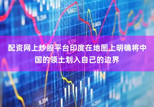 配资网上炒股平台印度在地图上明确将中国的领土划入自己的边界